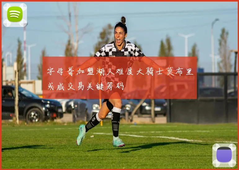 字母哥加盟湖人难度大骑士莫布里或成交易关键筹码