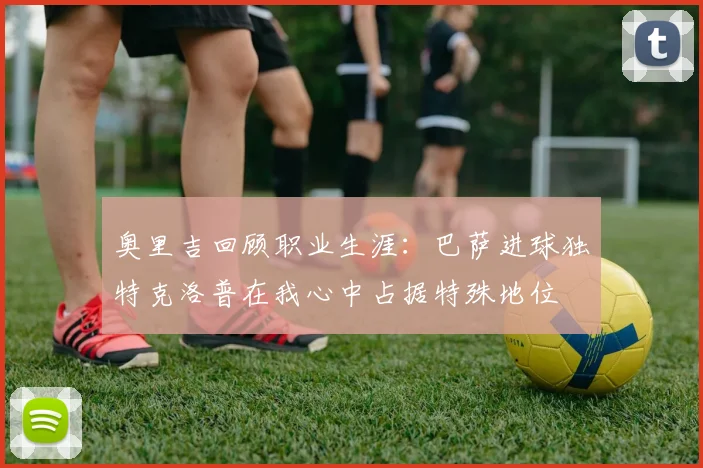 奥里吉回顾职业生涯：巴萨进球独特克洛普在我心中占据特殊地位