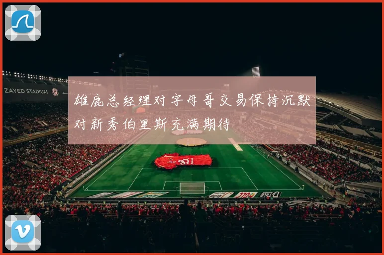 雄鹿总经理对字母哥交易保持沉默对新秀伯里斯充满期待