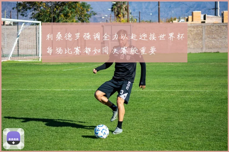 利桑德罗强调全力以赴迎接世界杯每场比赛都如同决赛般重要