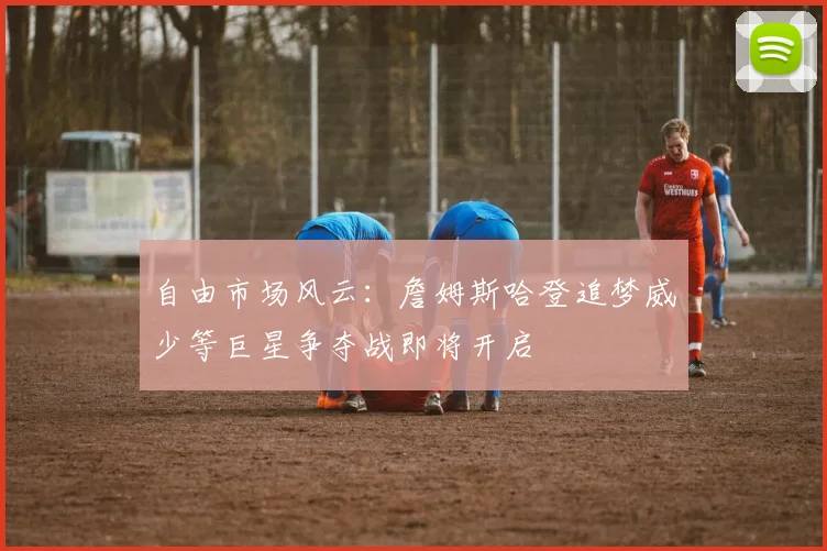 自由市场风云：詹姆斯哈登追梦威少等巨星争夺战即将开启