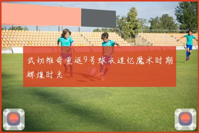 武切维奇重返9号球衣追忆魔术时期辉煌时光