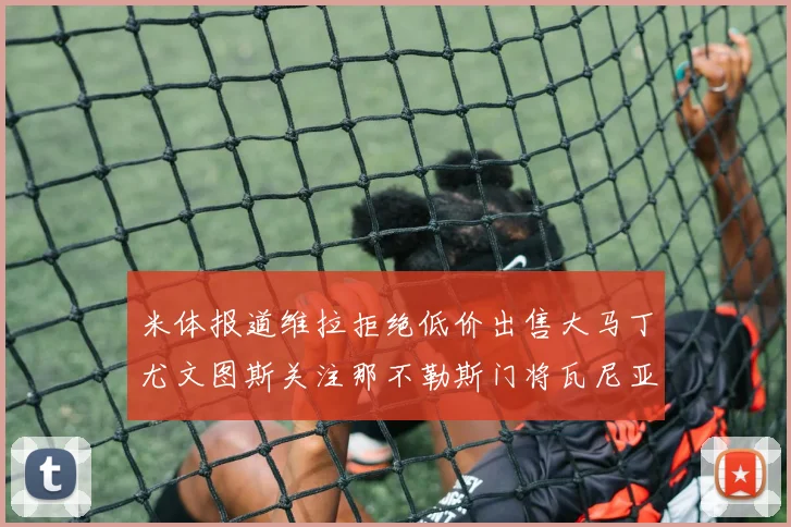 米体报道维拉拒绝低价出售大马丁尤文图斯关注那不勒斯门将瓦尼亚
