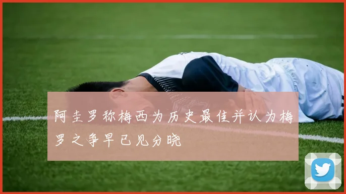 阿圭罗称梅西为历史最佳并认为梅罗之争早已见分晓