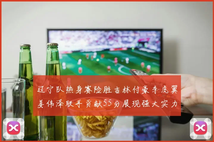 辽宁队热身赛险胜吉林付豪李虎翼姜伟泽联手贡献55分展现强大实力