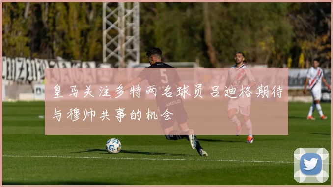 皇马关注多特两名球员吕迪格期待与穆帅共事的机会