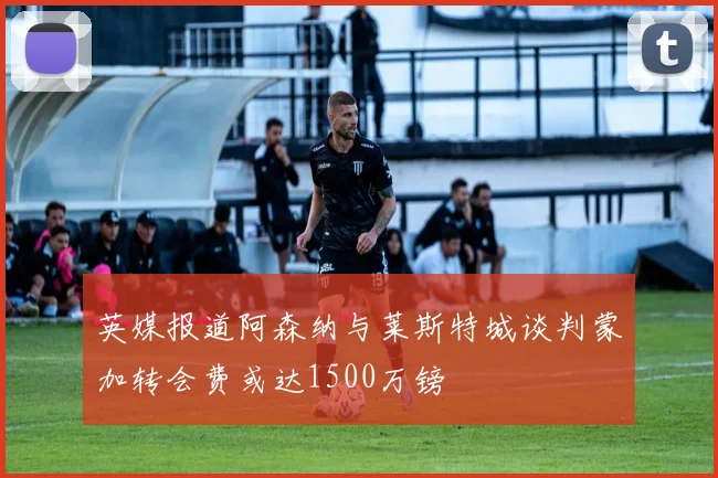 英媒报道阿森纳与莱斯特城谈判蒙加转会费或达1500万镑