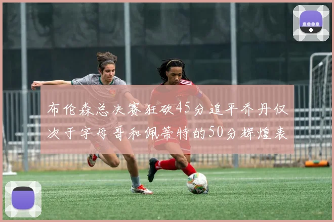 布伦森总决赛狂砍45分追平乔丹仅次于字母哥和佩蒂特的50分辉煌表现
