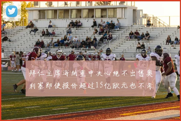 拜仁主席海纳重申决心绝不出售奥利塞即使报价超过15亿欧元也不考虑