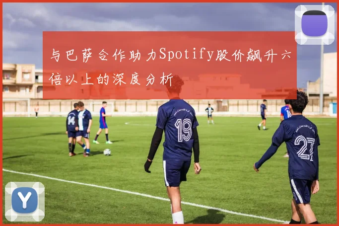 与巴萨合作助力Spotify股价飙升六倍以上的深度分析